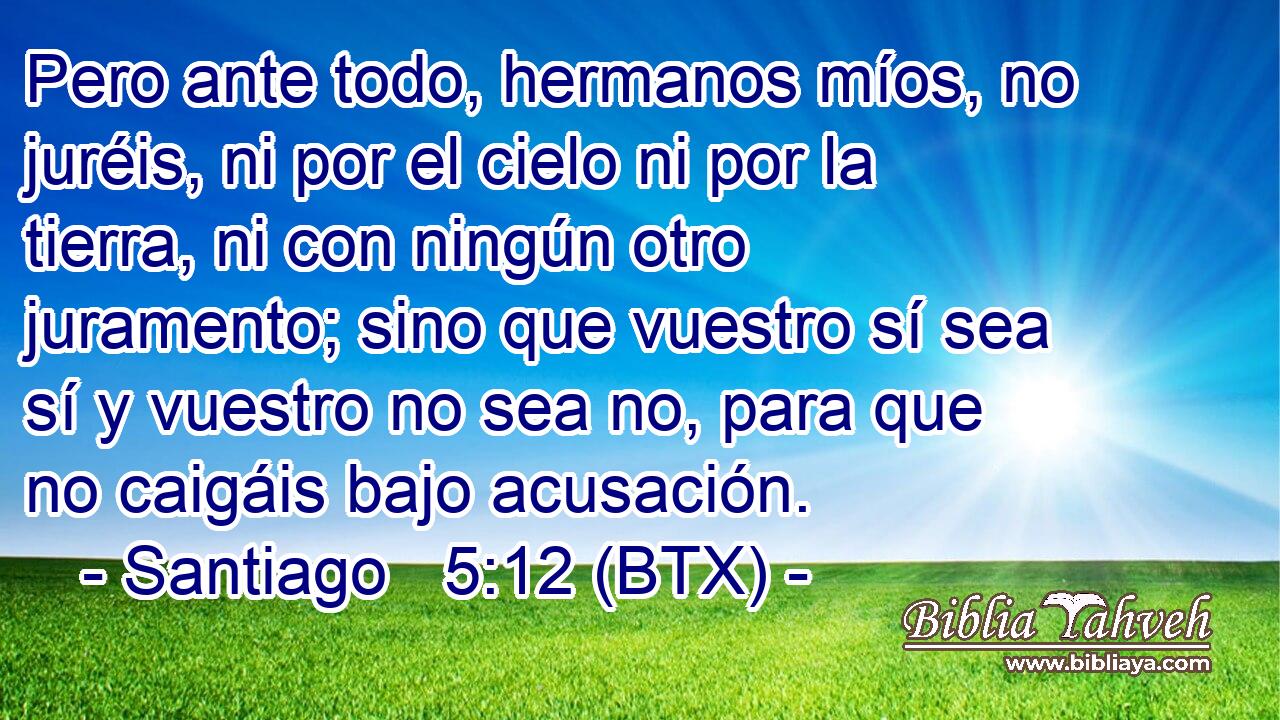 Pero ante todo, hermanos míos, no juréis, ni por el cielo ni por la tierra, ni con ningún otro juramento; sino que vuestro sí sea sí y vuestro no sea no, para que no caigáis bajo acusación.