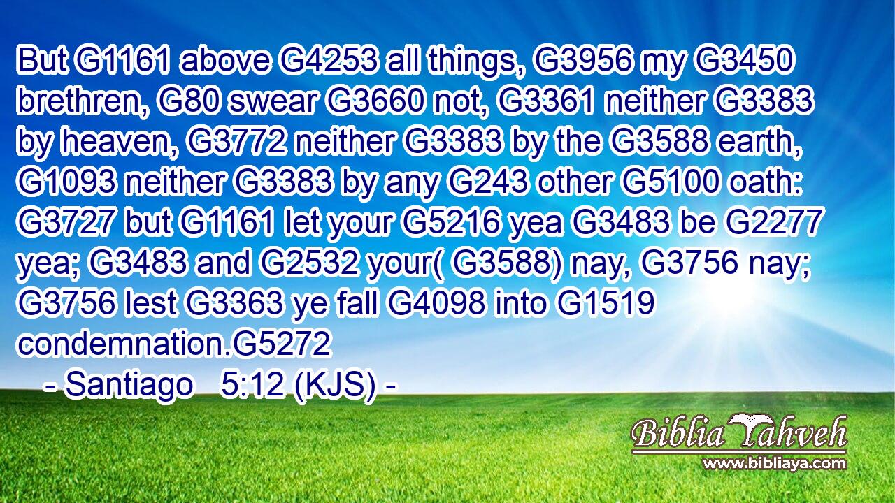 But G1161 above G4253 all things, G3956 my G3450 brethren, G80 swear G3660 not, G3361 neither G3383 by heaven, G3772 neither G3383 by the G3588 earth, G1093 neither G3383 by any G243 other G5100 oath: G3727 but G1161 let your G5216 yea G3483 be G2277 yea; G3483 and G2532 your( G3588) nay, G3756 nay; G3756 lest G3363 ye fall G4098 into G1519 condemnation.G5272