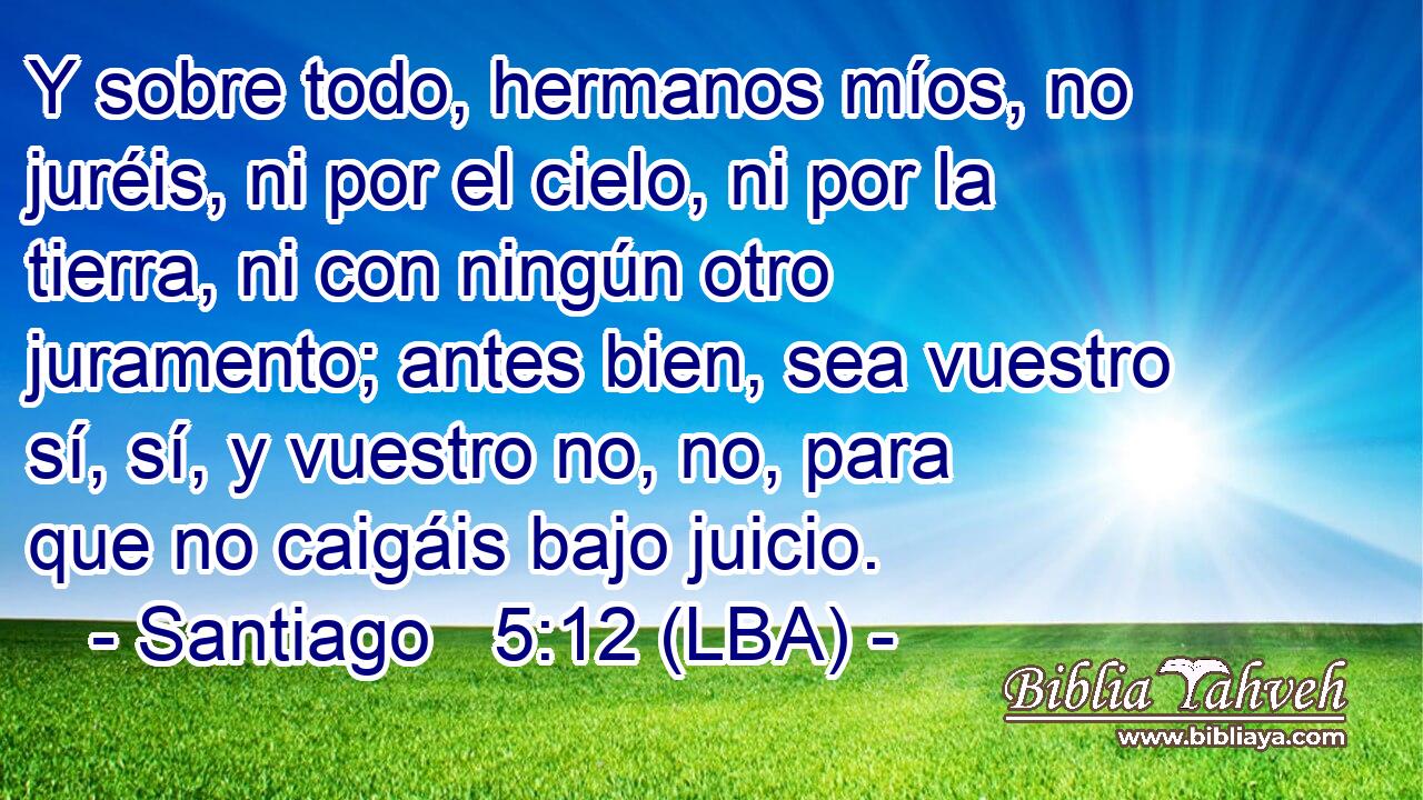Y sobre todo, hermanos míos, no juréis, ni por el cielo, ni por la tierra, ni con ningún otro juramento; antes bien, sea vuestro sí, sí, y vuestro no, no, para que no caigáis bajo juicio.