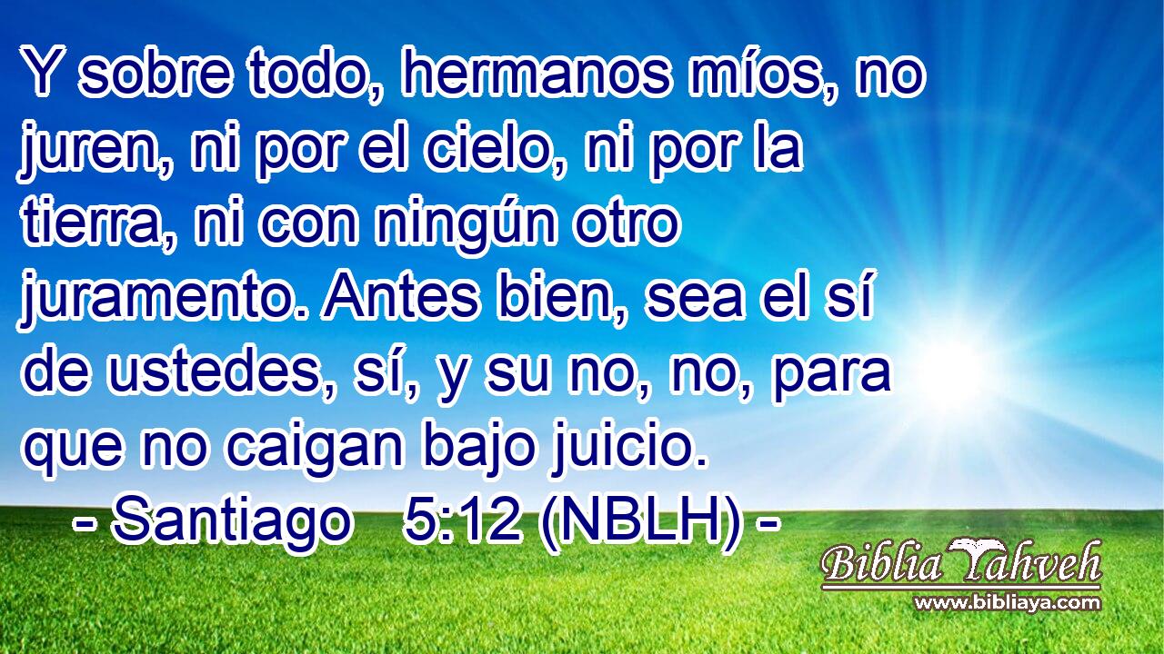  Y sobre todo, hermanos míos, no juren, ni por el cielo, ni por la tierra, ni con ningún otro juramento. Antes bien, sea el sí de ustedes, sí, y su no, no, para que no caigan bajo juicio. 