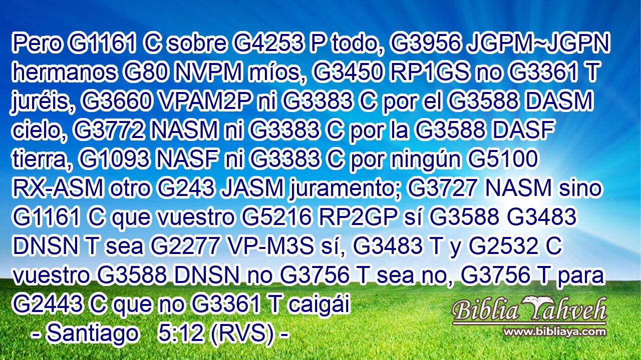 Pero G1161 C sobre G4253 P todo, G3956 JGPM~JGPN hermanos G80 NVPM míos, G3450 RP1GS no G3361 T juréis, G3660 VPAM2P ni G3383 C por el G3588 DASM cielo, G3772 NASM ni G3383 C por la G3588 DASF tierra, G1093 NASF ni G3383 C por ningún G5100 RX-ASM otro G243 JASM juramento; G3727 NASM sino G1161 C que vuestro G5216 RP2GP sí G3588 G3483 DNSN T sea G2277 VP-M3S sí, G3483 T y G2532 C vuestro G3588 DNSN no G3756 T sea no, G3756 T para G2443 C que no G3361 T caigái