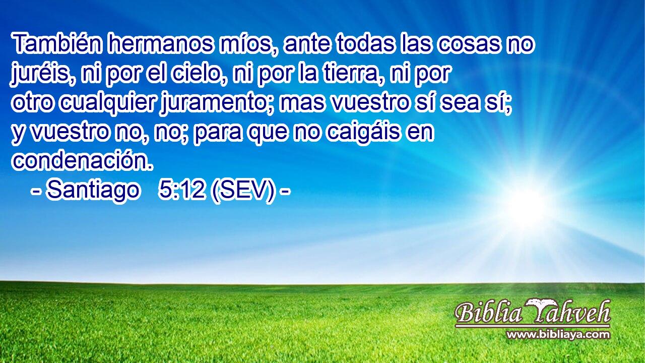 También hermanos míos, ante todas las cosas no juréis, ni por el cielo, ni por la tierra, ni por otro cualquier juramento; mas vuestro sí sea sí; y vuestro no, no; para que no caigáis en condenación.