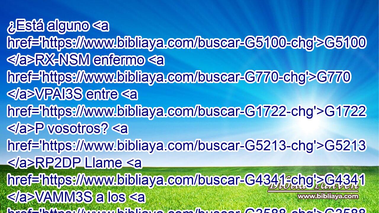 ¿Está alguno G5100 RX-NSM enfermo G770 VPAI3S entre G1722 P vosotros? G5213 RP2DP Llame G4341 VAMM3S a los G3588 DAPM ancianos G4245 JAPM de la G3588 DGSF iglesia, G1577 NGSF y G2532 C oren G4336 VAMM3P por G1909 P él, G846 RP-ASM ungiéndole G218 G846 VAAP-PNM RP-ASM con aceite G1637 NDSN en G1722 P el G3588 DDSN nombre G3686 NDSN del G3588 DGSM Señor. G2962 NGSM 