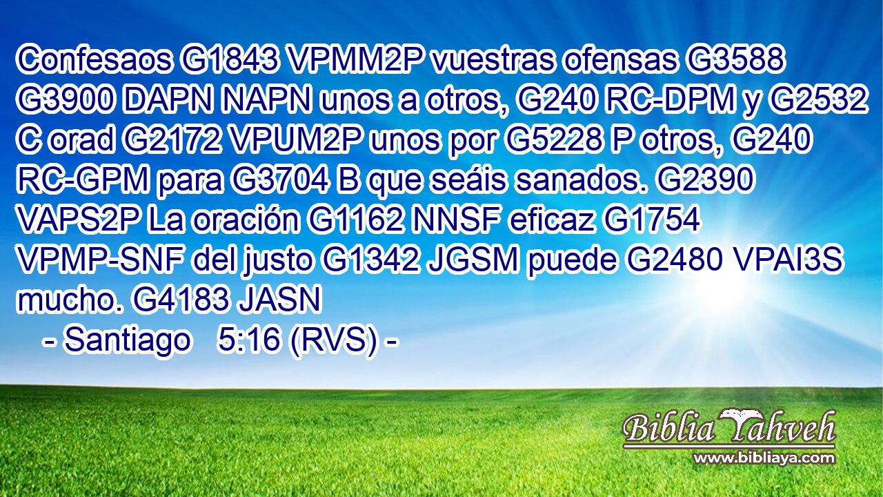 Confesaos G1843 VPMM2P vuestras ofensas G3588 G3900 DAPN NAPN unos a otros, G240 RC-DPM y G2532 C orad G2172 VPUM2P unos por G5228 P otros, G240 RC-GPM para G3704 B que seáis sanados. G2390 VAPS2P La oración G1162 NNSF eficaz G1754 VPMP-SNF del justo G1342 JGSM puede G2480 VPAI3S mucho. G4183 JASN 