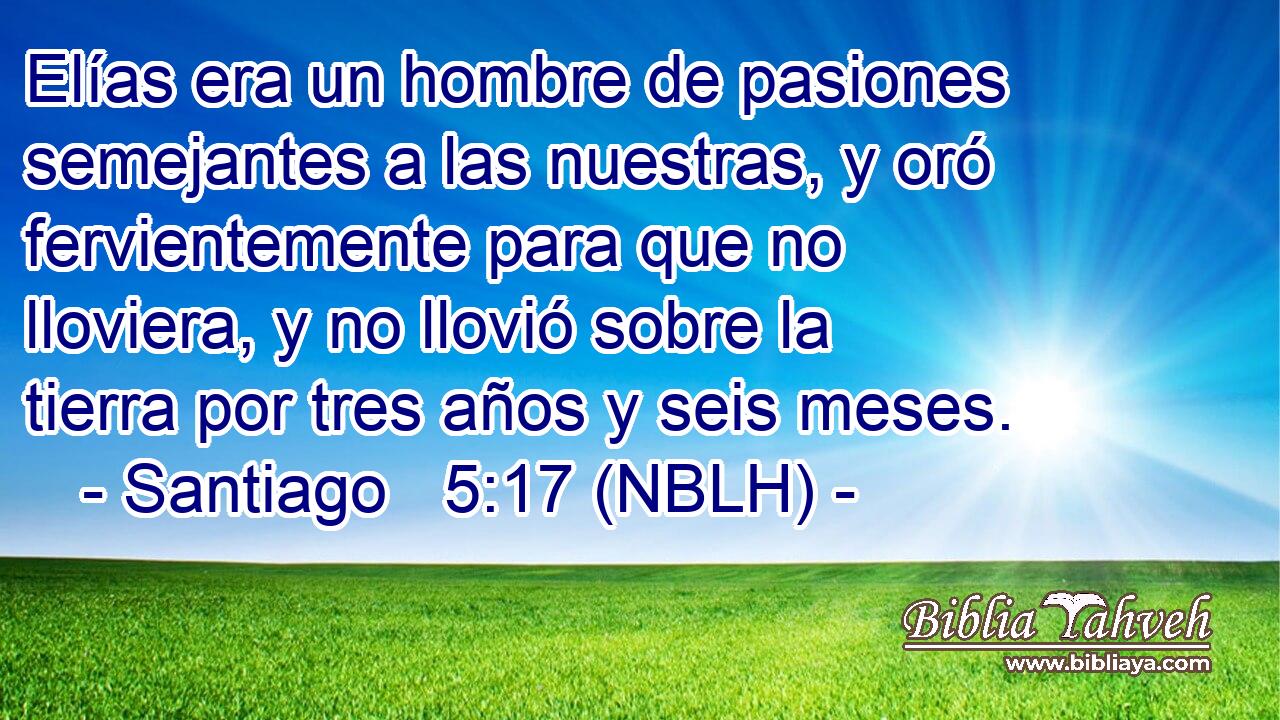  Elías era un hombre de pasiones semejantes a las nuestras, y oró fervientemente para que no lloviera, y no llovió sobre la tierra por tres años y seis meses. 