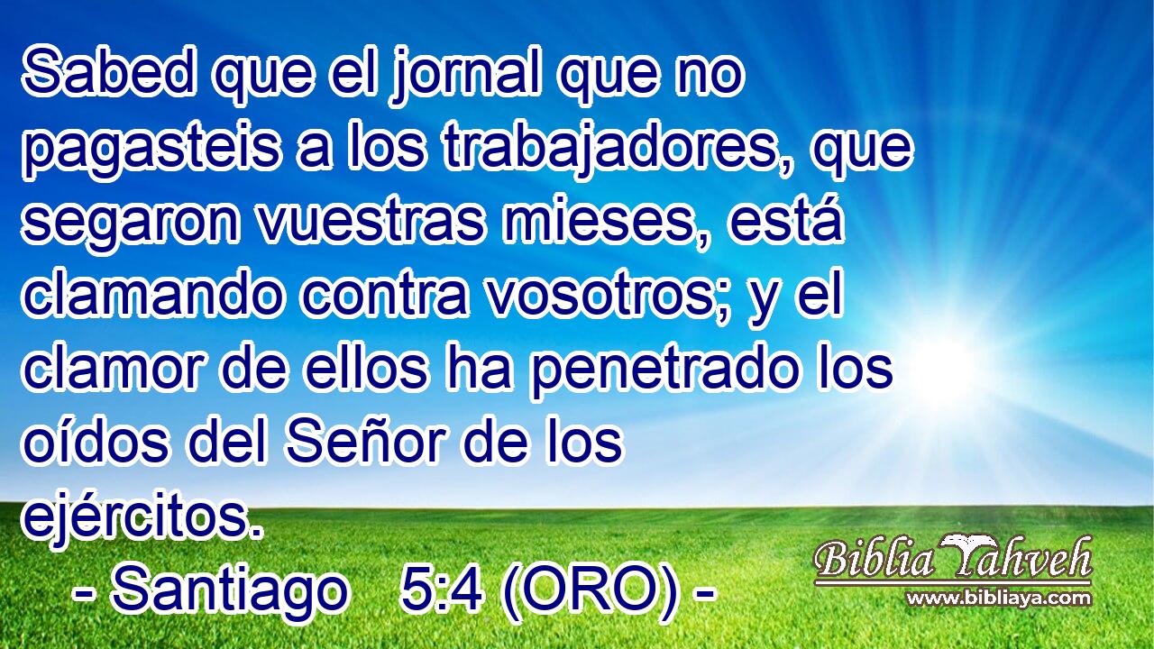  Sabed que el jornal que no pagasteis a los trabajadores, que segaron vuestras mieses, está clamando contra vosotros; y el clamor de ellos ha penetrado los oídos del Señor de los ejércitos. 