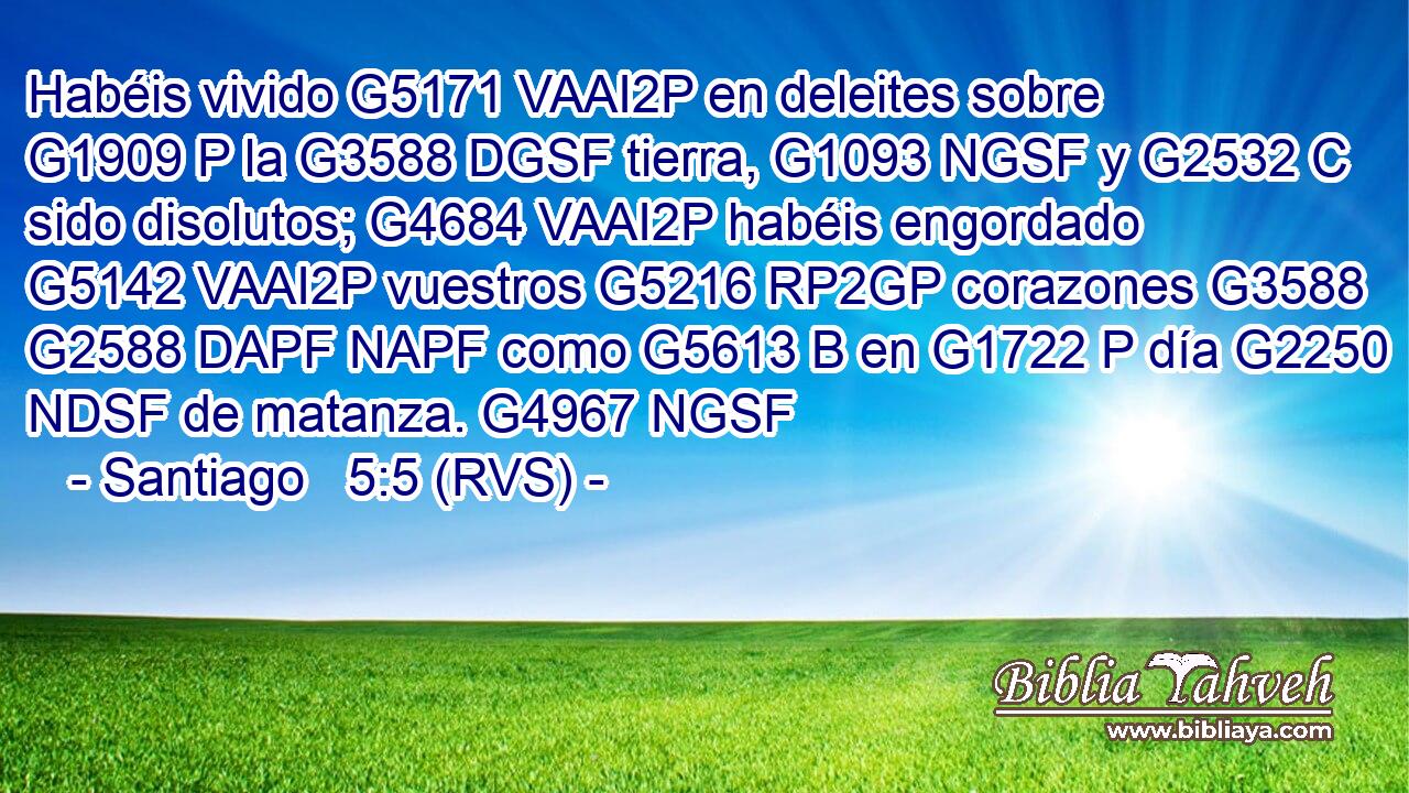Habéis vivido G5171 VAAI2P en deleites sobre G1909 P la G3588 DGSF tierra, G1093 NGSF y G2532 C sido disolutos; G4684 VAAI2P habéis engordado G5142 VAAI2P vuestros G5216 RP2GP corazones G3588 G2588 DAPF NAPF como G5613 B en G1722 P día G2250 NDSF de matanza. G4967 NGSF 