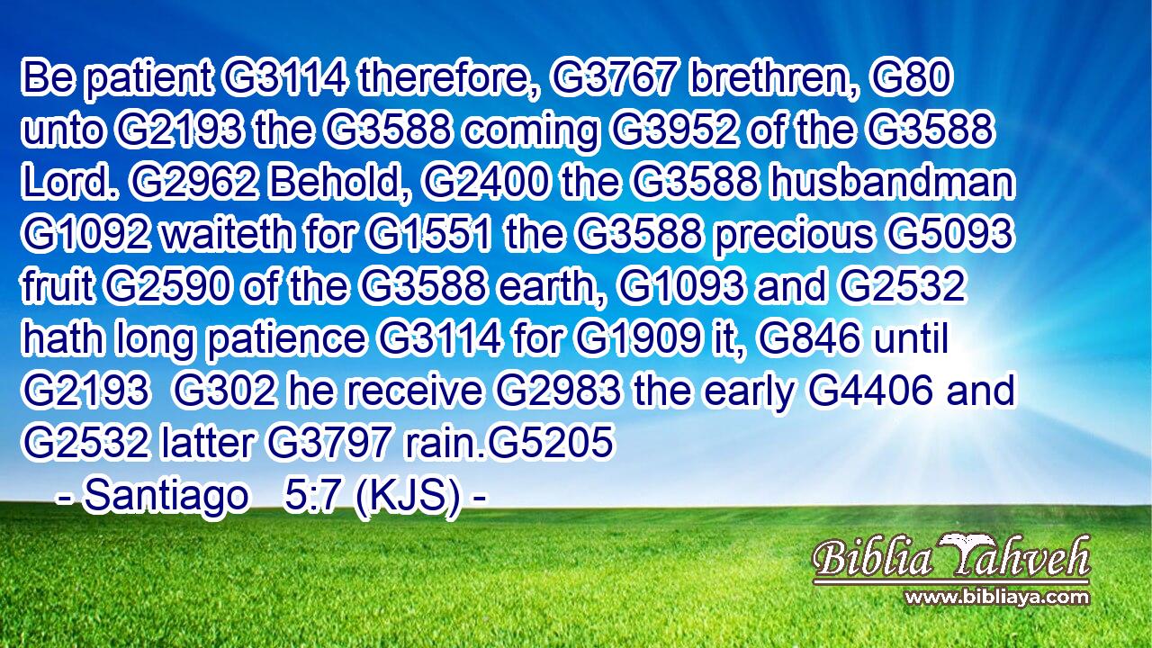 Be patient G3114 therefore, G3767 brethren, G80 unto G2193 the G3588 coming G3952 of the G3588 Lord. G2962 Behold, G2400 the G3588 husbandman G1092 waiteth for G1551 the G3588 precious G5093 fruit G2590 of the G3588 earth, G1093 and G2532 hath long patience G3114 for G1909 it, G846 until G2193  G302 he receive G2983 the early G4406 and G2532 latter G3797 rain.G5205