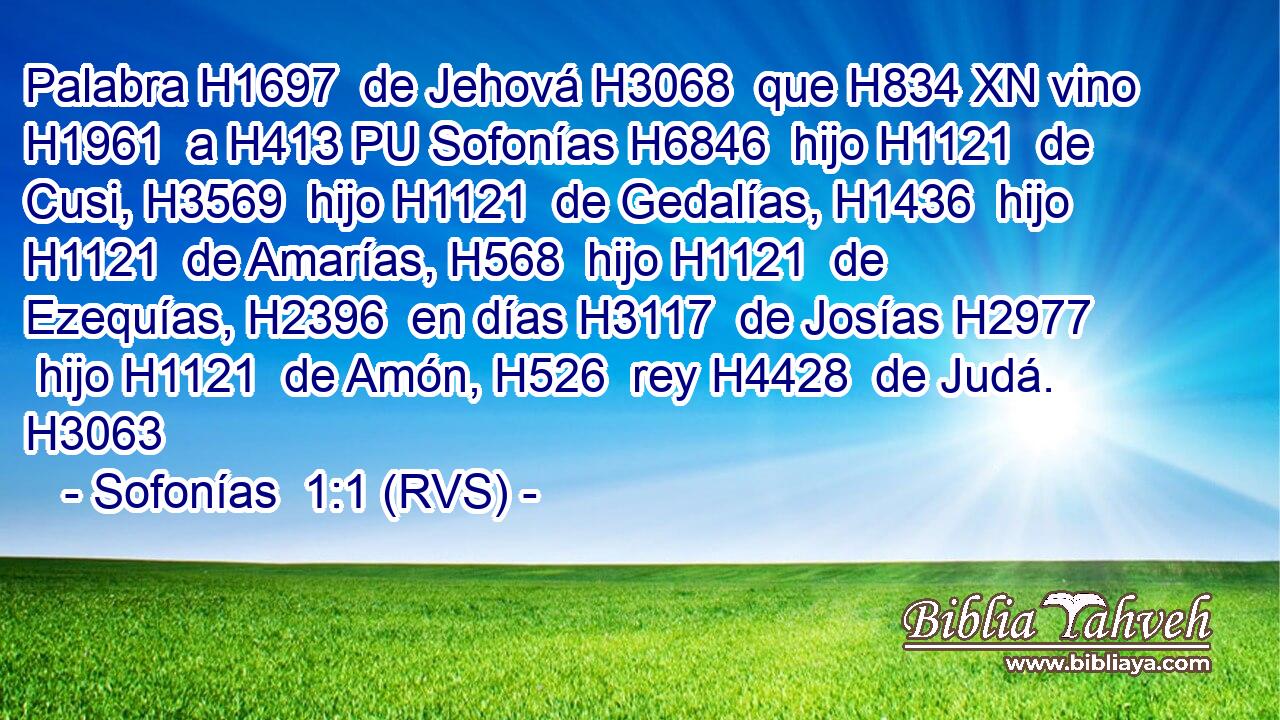 Palabra H1697  de Jehová H3068  que H834 XN vino H1961  a H413 PU Sofonías H6846  hijo H1121  de Cusi, H3569  hijo H1121  de Gedalías, H1436  hijo H1121  de Amarías, H568  hijo H1121  de Ezequías, H2396  en días H3117  de Josías H2977  hijo H1121  de Amón, H526  rey H4428  de Judá. H3063  