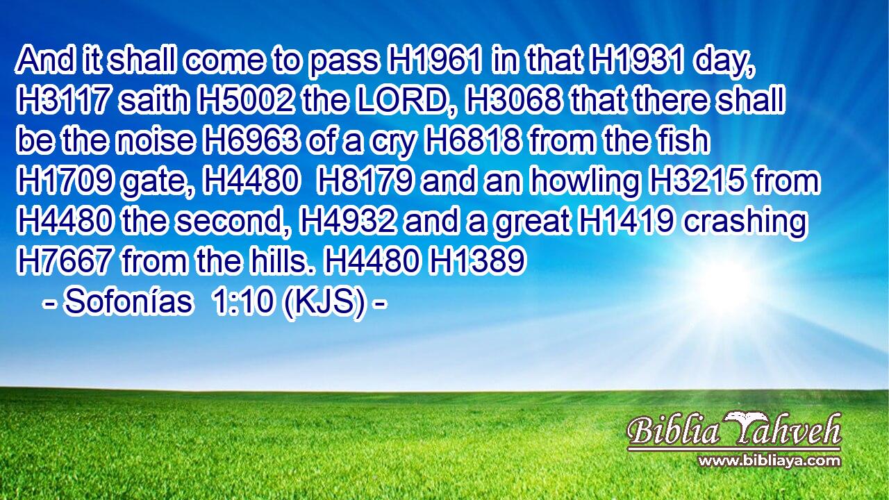 And it shall come to pass H1961 in that H1931 day, H3117 saith H5002 the LORD, H3068 that there shall be the noise H6963 of a cry H6818 from the fish H1709 gate, H4480  H8179 and an howling H3215 from H4480 the second, H4932 and a great H1419 crashing H7667 from the hills. H4480 H1389