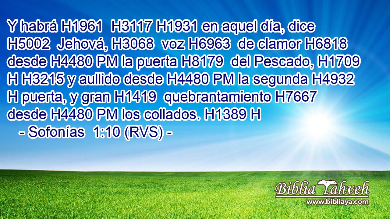 Y habrá H1961  H3117 H1931 en aquel día, dice H5002  Jehová, H3068  voz H6963  de clamor H6818  desde H4480 PM la puerta H8179  del Pescado, H1709 H H3215 y aullido desde H4480 PM la segunda H4932 H puerta, y gran H1419  quebrantamiento H7667  desde H4480 PM los collados. H1389 H 