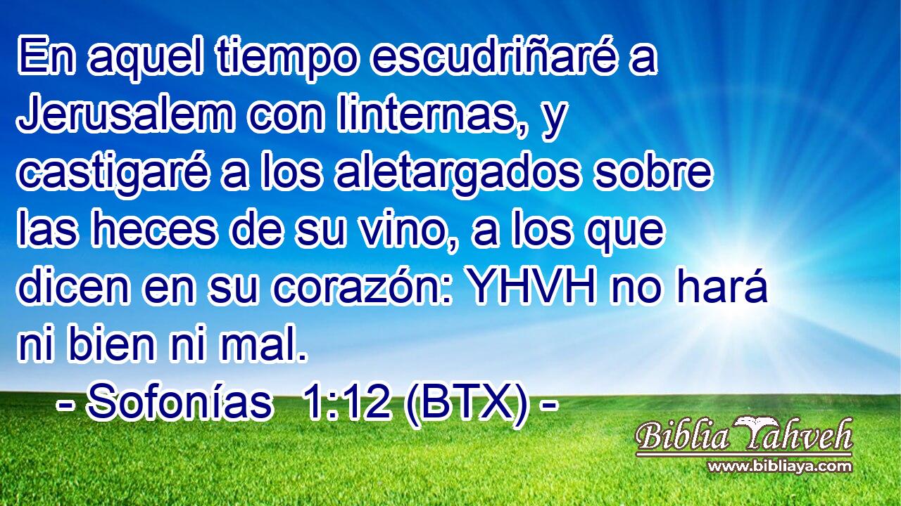 En aquel tiempo escudriñaré a Jerusalem con linternas, y castigaré a los aletargados sobre las heces de su vino, a los que dicen en su corazón: YHVH no hará ni bien ni mal.