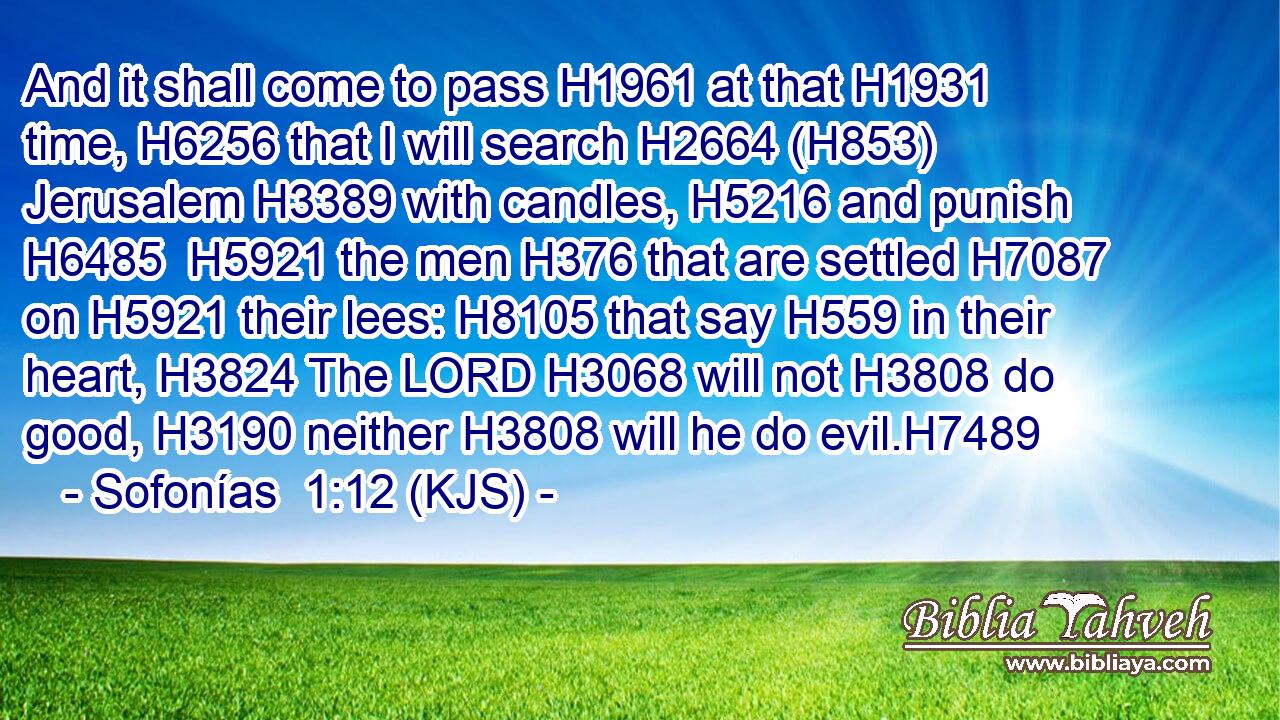 And it shall come to pass H1961 at that H1931 time, H6256 that I will search H2664 (H853) Jerusalem H3389 with candles, H5216 and punish H6485  H5921 the men H376 that are settled H7087 on H5921 their lees: H8105 that say H559 in their heart, H3824 The LORD H3068 will not H3808 do good, H3190 neither H3808 will he do evil.H7489