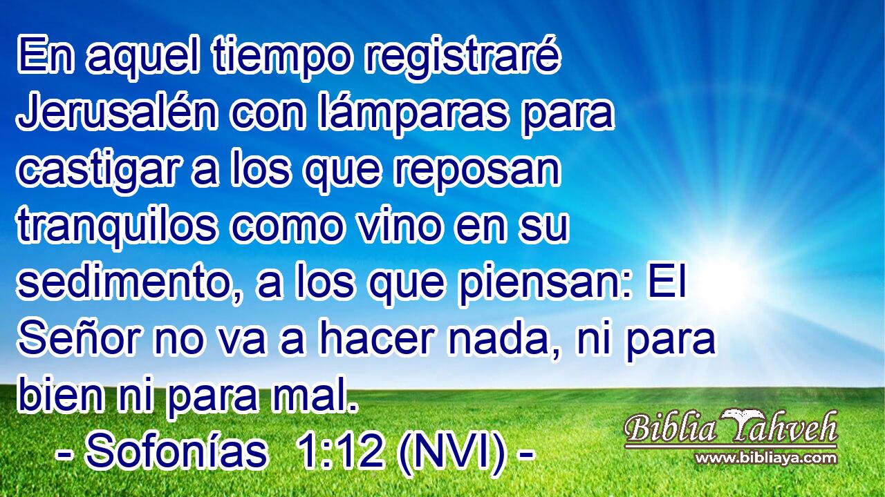  En aquel tiempo registraré Jerusalén con lámparas para castigar a los que reposan tranquilos como vino en su sedimento, a los que piensan: El Señor no va a hacer nada, ni para bien ni para mal. 