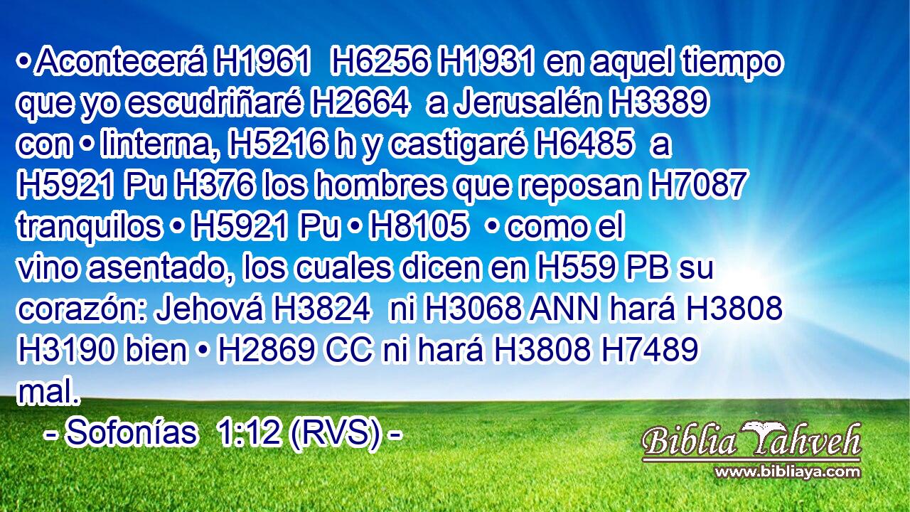 • Acontecerá H1961  H6256 H1931 en aquel tiempo que yo escudriñaré H2664  a Jerusalén H3389  con • linterna, H5216 h y castigaré H6485  a H5921 Pu H376 los hombres que reposan H7087  tranquilos • H5921 Pu • H8105  • como el vino asentado, los cuales dicen en H559 PB su corazón: Jehová H3824  ni H3068 ANN hará H3808 H3190 bien • H2869 CC ni hará H3808 H7489 mal. 
