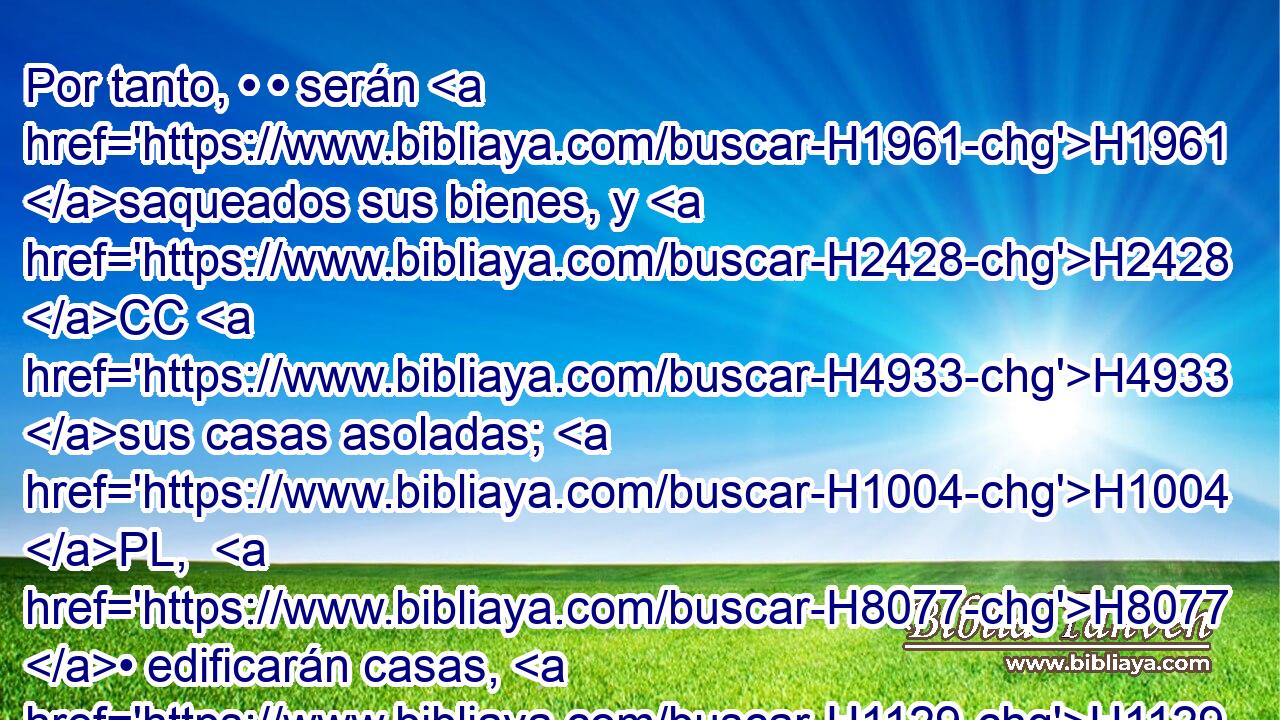 Por tanto, • • serán H1961 saqueados sus bienes, y H2428 CC H4933 sus casas asoladas; H1004 PL,  H8077 • edificarán casas, H1129  mas H1004 CC no las H3808 habitarán, y H3427 Cc plantarán viñas, H5193  mas H3754 CC no beberán H3808  • H8354 PA el vino de H3196 ellas. 