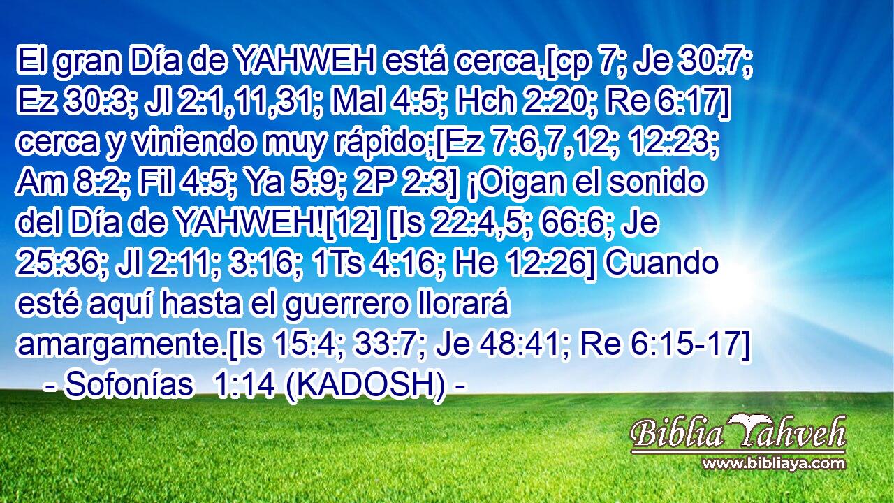  El gran Día de YAHWEH está cerca,[cp 7; Je 30:7; Ez 30:3; Jl 2:1,11,31; Mal 4:5; Hch 2:20; Re 6:17] cerca y viniendo muy rápido;[Ez 7:6,7,12; 12:23; Am 8:2; Fil 4:5; Ya 5:9; 2P 2:3] ¡Oigan el sonido del Día de YAHWEH![12] [Is 22:4,5; 66:6; Je 25:36; Jl 2:11; 3:16; 1Ts 4:16; He 12:26] Cuando esté aquí hasta el guerrero llorará amargamente.[Is 15:4; 33:7; Je 48:41; Re 6:15-17] 