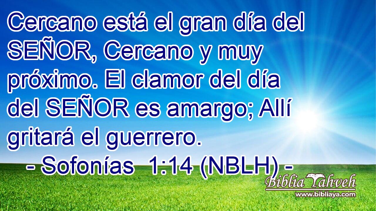  Cercano está el gran día del SEÑOR, Cercano y muy próximo. El clamor del día del SEÑOR es amargo; Allí gritará el guerrero. 
