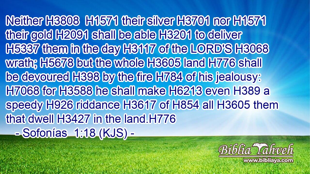 Neither H3808  H1571 their silver H3701 nor H1571 their gold H2091 shall be able H3201 to deliver H5337 them in the day H3117 of the LORD'S H3068 wrath; H5678 but the whole H3605 land H776 shall be devoured H398 by the fire H784 of his jealousy: H7068 for H3588 he shall make H6213 even H389 a speedy H926 riddance H3617 of H854 all H3605 them that dwell H3427 in the land.H776