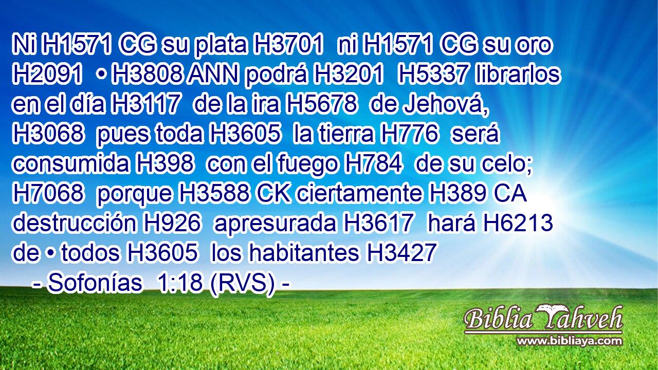 Ni H1571 CG su plata H3701  ni H1571 CG su oro H2091  • H3808 ANN podrá H3201  H5337 librarlos en el día H3117  de la ira H5678  de Jehová, H3068  pues toda H3605  la tierra H776  será consumida H398  con el fuego H784  de su celo; H7068  porque H3588 CK ciertamente H389 CA destrucción H926  apresurada H3617  hará H6213  de • todos H3605  los habitantes H3427 
