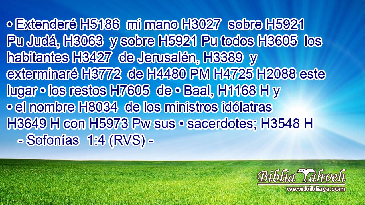 • Extenderé H5186  mi mano H3027  sobre H5921 Pu Judá, H3063  y sobre H5921 Pu todos H3605  los habitantes H3427  de Jerusalén, H3389  y exterminaré H3772  de H4480 PM H4725 H2088 este lugar • los restos H7605  de • Baal, H1168 H y • el nombre H8034  de los ministros idólatras H3649 H con H5973 Pw sus • sacerdotes; H3548 H 