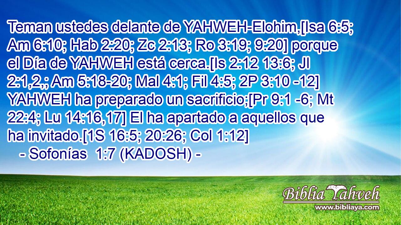  Teman ustedes delante de YAHWEH-Elohim,[Isa 6:5; Am 6:10; Hab 2:20; Zc 2:13; Ro 3:19; 9:20] porque el Día de YAHWEH está cerca.[Is 2:12 13:6; Jl 2:1,2,; Am 5:18-20; Mal 4:1; Fil 4:5; 2P 3:10 -12] YAHWEH ha preparado un sacrificio;[Pr 9:1 -6; Mt 22:4; Lu 14:16,17] El ha apartado a aquellos que ha invitado.[1S 16:5; 20:26; Col 1:12] 