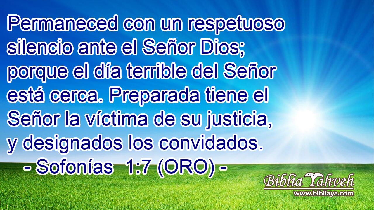  Permaneced con un respetuoso silencio ante el Señor Dios; porque el día terrible del Señor está cerca. Preparada tiene el Señor la víctima de su justicia, y designados los convidados. 