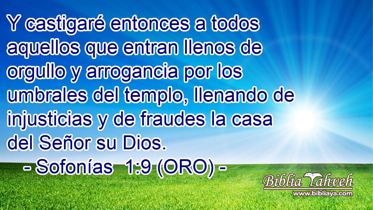  Y castigaré entonces a todos aquellos que entran llenos de orgullo y arrogancia por los umbrales del templo, llenando de injusticias y de fraudes la casa del Señor su Dios. 