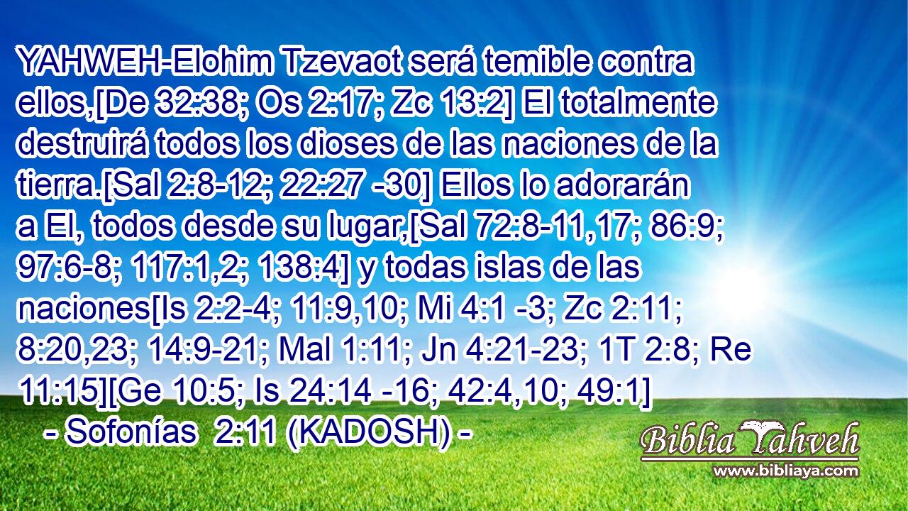  YAHWEH-Elohim Tzevaot será temible contra ellos,[De 32:38; Os 2:17; Zc 13:2] El totalmente destruirá todos los dioses de las naciones de la tierra.[Sal 2:8-12; 22:27 -30] Ellos lo adorarán a El, todos desde su lugar,[Sal 72:8-11,17; 86:9; 97:6-8; 117:1,2; 138:4] y todas islas de las naciones[Is 2:2-4; 11:9,10; Mi 4:1 -3; Zc 2:11; 8:20,23; 14:9-21; Mal 1:11; Jn 4:21-23; 1T 2:8; Re 11:15][Ge 10:5; Is 24:14 -16; 42:4,10; 49:1] 