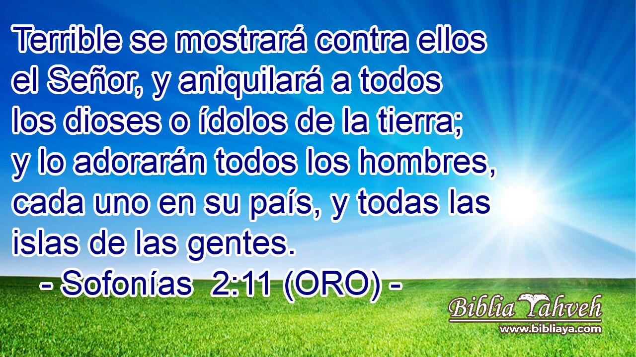  Terrible se mostrará contra ellos el Señor, y aniquilará a todos los dioses o ídolos de la tierra; y lo adorarán todos los hombres, cada uno en su país, y todas las islas de las gentes. 