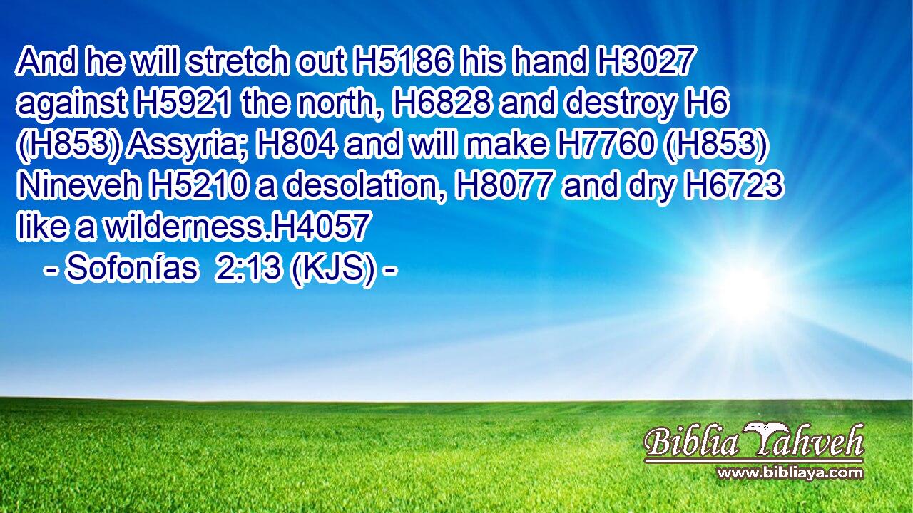 And he will stretch out H5186 his hand H3027 against H5921 the north, H6828 and destroy H6 (H853) Assyria; H804 and will make H7760 (H853) Nineveh H5210 a desolation, H8077 and dry H6723 like a wilderness.H4057