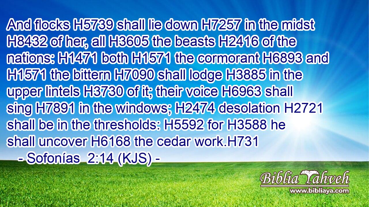 And flocks H5739 shall lie down H7257 in the midst H8432 of her, all H3605 the beasts H2416 of the nations: H1471 both H1571 the cormorant H6893 and H1571 the bittern H7090 shall lodge H3885 in the upper lintels H3730 of it; their voice H6963 shall sing H7891 in the windows; H2474 desolation H2721 shall be in the thresholds: H5592 for H3588 he shall uncover H6168 the cedar work.H731
