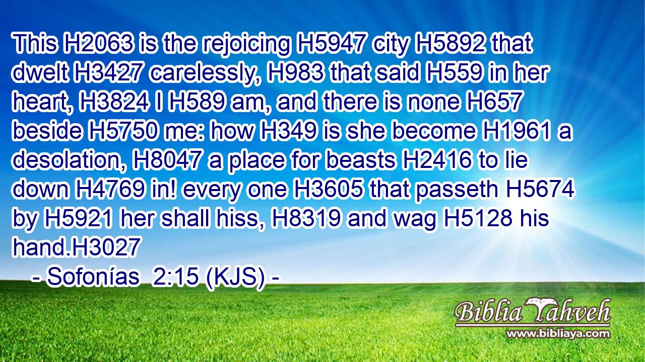 This H2063 is the rejoicing H5947 city H5892 that dwelt H3427 carelessly, H983 that said H559 in her heart, H3824 I H589 am, and there is none H657 beside H5750 me: how H349 is she become H1961 a desolation, H8047 a place for beasts H2416 to lie down H4769 in! every one H3605 that passeth H5674 by H5921 her shall hiss, H8319 and wag H5128 his hand.H3027