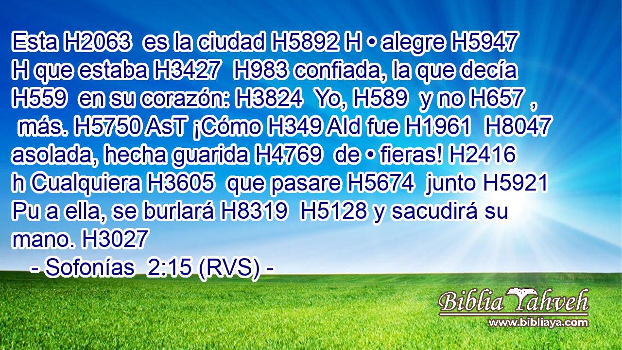 Esta H2063  es la ciudad H5892 H • alegre H5947 H que estaba H3427  H983 confiada, la que decía H559  en su corazón: H3824  Yo, H589  y no H657 ,  más. H5750 AsT ¡Cómo H349 AId fue H1961  H8047 asolada, hecha guarida H4769  de • fieras! H2416 h Cualquiera H3605  que pasare H5674  junto H5921 Pu a ella, se burlará H8319  H5128 y sacudirá su mano. H3027  