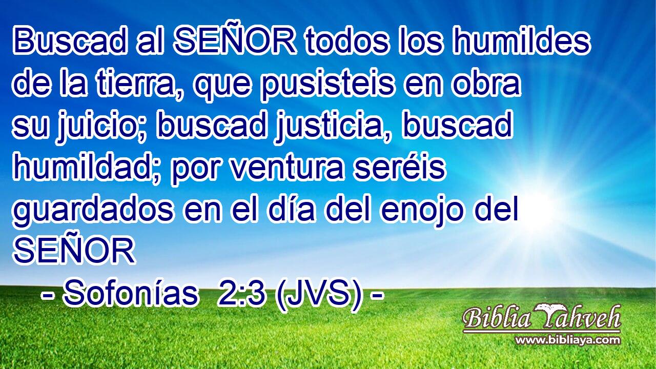 Buscad al SEÑOR todos los humildes de la tierra, que pusisteis en obra su juicio; buscad justicia, buscad humildad; por ventura seréis guardados en el día del enojo del SEÑOR