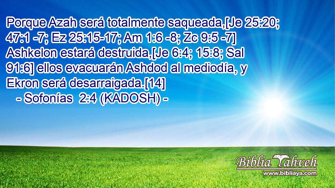  Porque Azah será totalmente saqueada,[Je 25:20; 47:1 -7; Ez 25:15-17; Am 1:6 -8; Zc 9:5 -7] Ashkelon estará destruida,[Je 6:4; 15:8; Sal 91:6] ellos evacuarán Ashdod al mediodía, y Ekron será desarraigada.[14] 