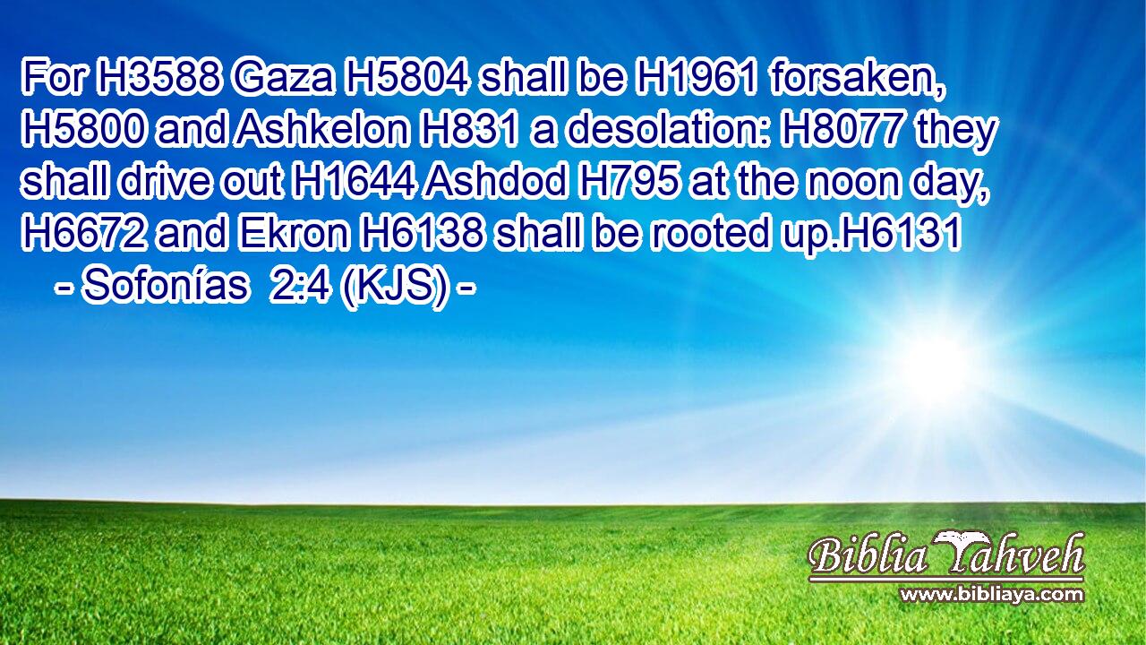 For H3588 Gaza H5804 shall be H1961 forsaken, H5800 and Ashkelon H831 a desolation: H8077 they shall drive out H1644 Ashdod H795 at the noon day, H6672 and Ekron H6138 shall be rooted up.H6131