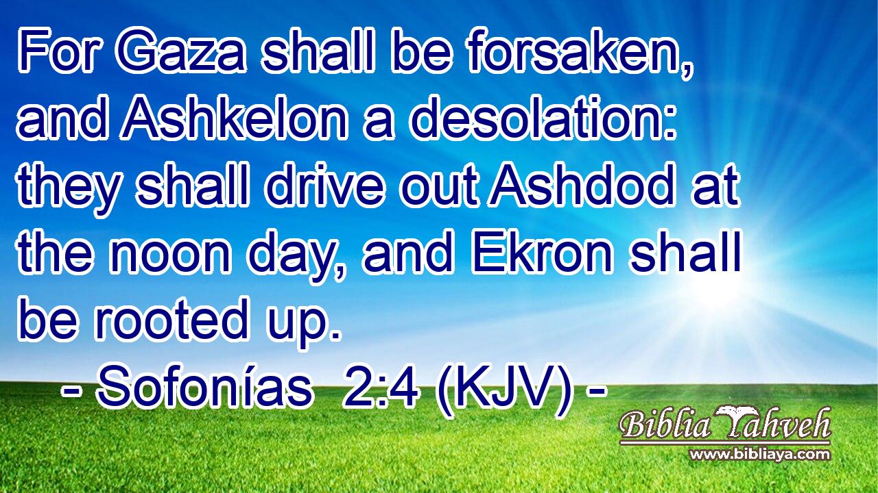 For Gaza shall be forsaken, and Ashkelon a desolation: they shall drive out Ashdod at the noon day, and Ekron shall be rooted up.
