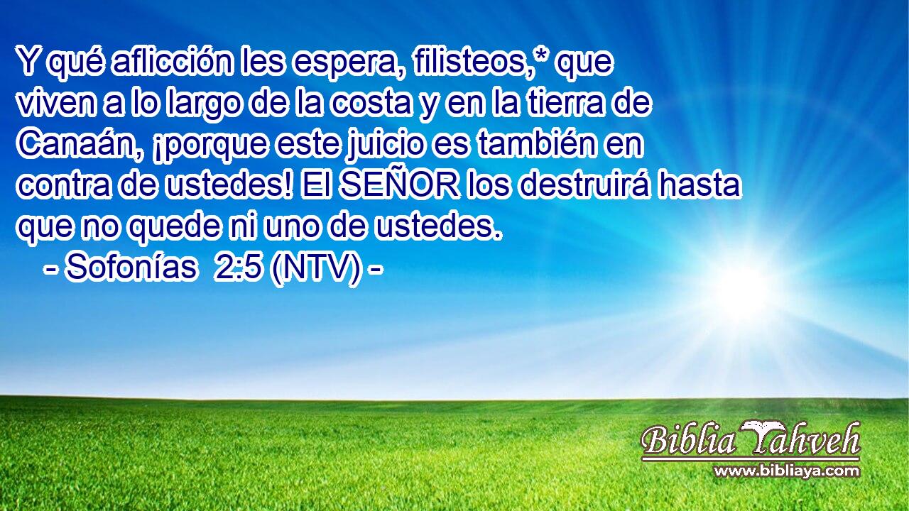 Y qué aflicción les espera, filisteos,* que viven a lo largo de la costa y en la tierra de Canaán, ¡porque este juicio es también en contra de ustedes! El SEÑOR los destruirá hasta que no quede ni uno de ustedes.