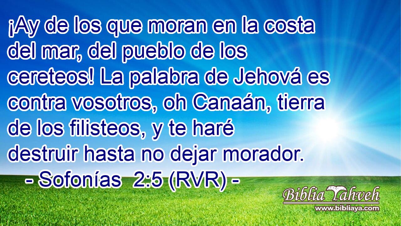 ¡Ay de los que moran en la costa del mar, del pueblo de los cereteos! La palabra de Jehová es contra vosotros, oh Canaán, tierra de los filisteos, y te haré destruir hasta no dejar morador.