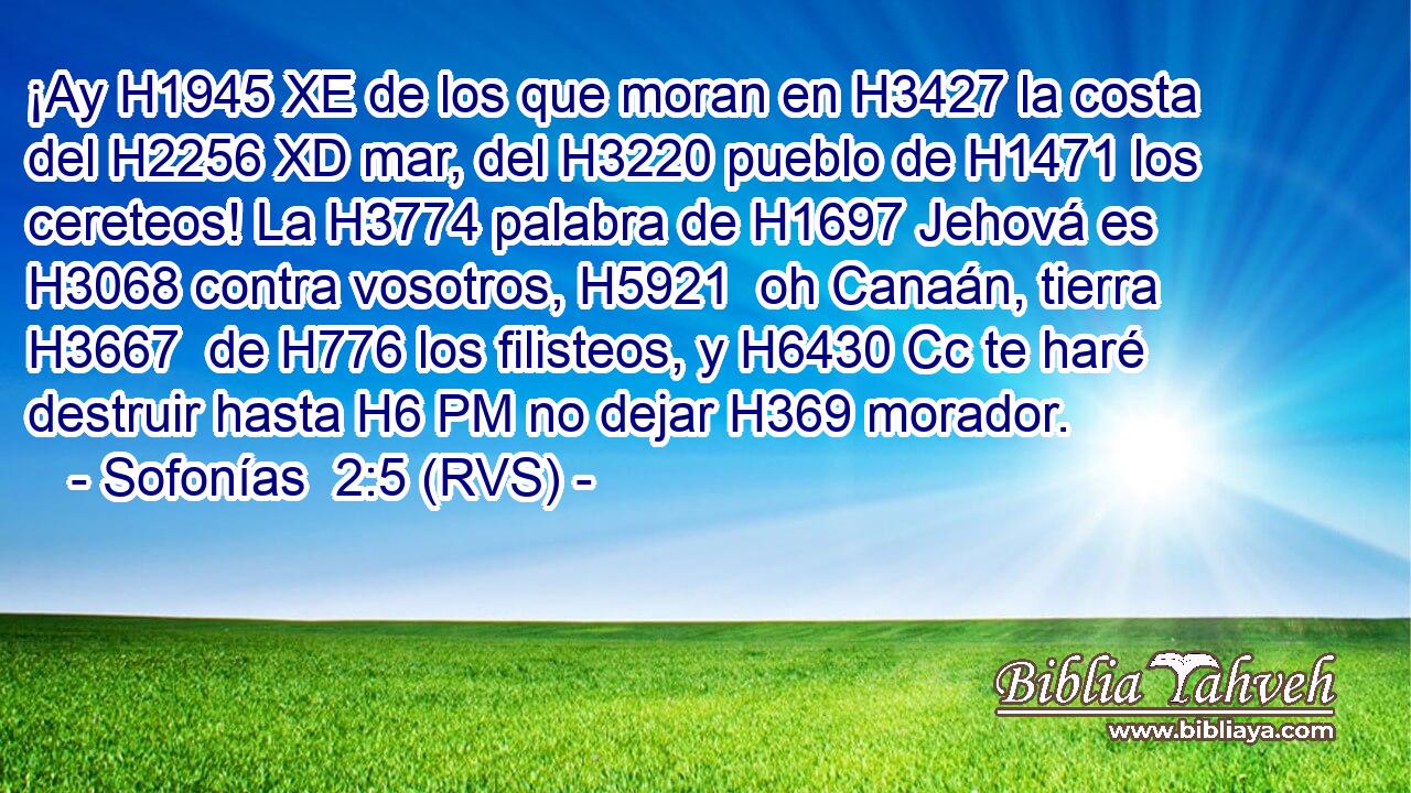 ¡Ay H1945 XE de los que moran en H3427 la costa del H2256 XD mar, del H3220 pueblo de H1471 los cereteos! La H3774 palabra de H1697 Jehová es H3068 contra vosotros, H5921  oh Canaán, tierra H3667  de H776 los filisteos, y H6430 Cc te haré destruir hasta H6 PM no dejar H369 morador. 