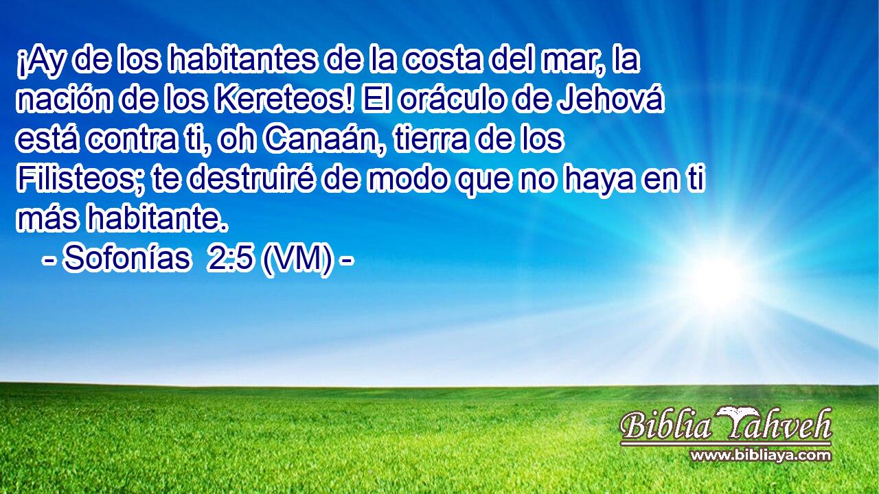  ¡Ay de los habitantes de la costa del mar, la nación de los Kereteos! El oráculo de Jehová está contra ti, oh Canaán, tierra de los Filisteos; te destruiré de modo que no haya en ti más habitante. 