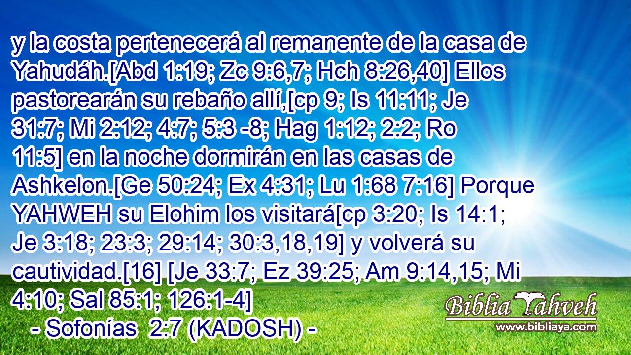  y la costa pertenecerá al remanente de la casa de Yahudáh.[Abd 1:19; Zc 9:6,7; Hch 8:26,40] Ellos pastorearán su rebaño allí,[cp 9; Is 11:11; Je 31:7; Mi 2:12; 4:7; 5:3 -8; Hag 1:12; 2:2; Ro 11:5] en la noche dormirán en las casas de Ashkelon.[Ge 50:24; Ex 4:31; Lu 1:68 7:16] Porque YAHWEH su Elohim los visitará[cp 3:20; Is 14:1; Je 3:18; 23:3; 29:14; 30:3,18,19] y volverá su cautividad.[16] [Je 33:7; Ez 39:25; Am 9:14,15; Mi 4:10; Sal 85:1; 126:1-4] 