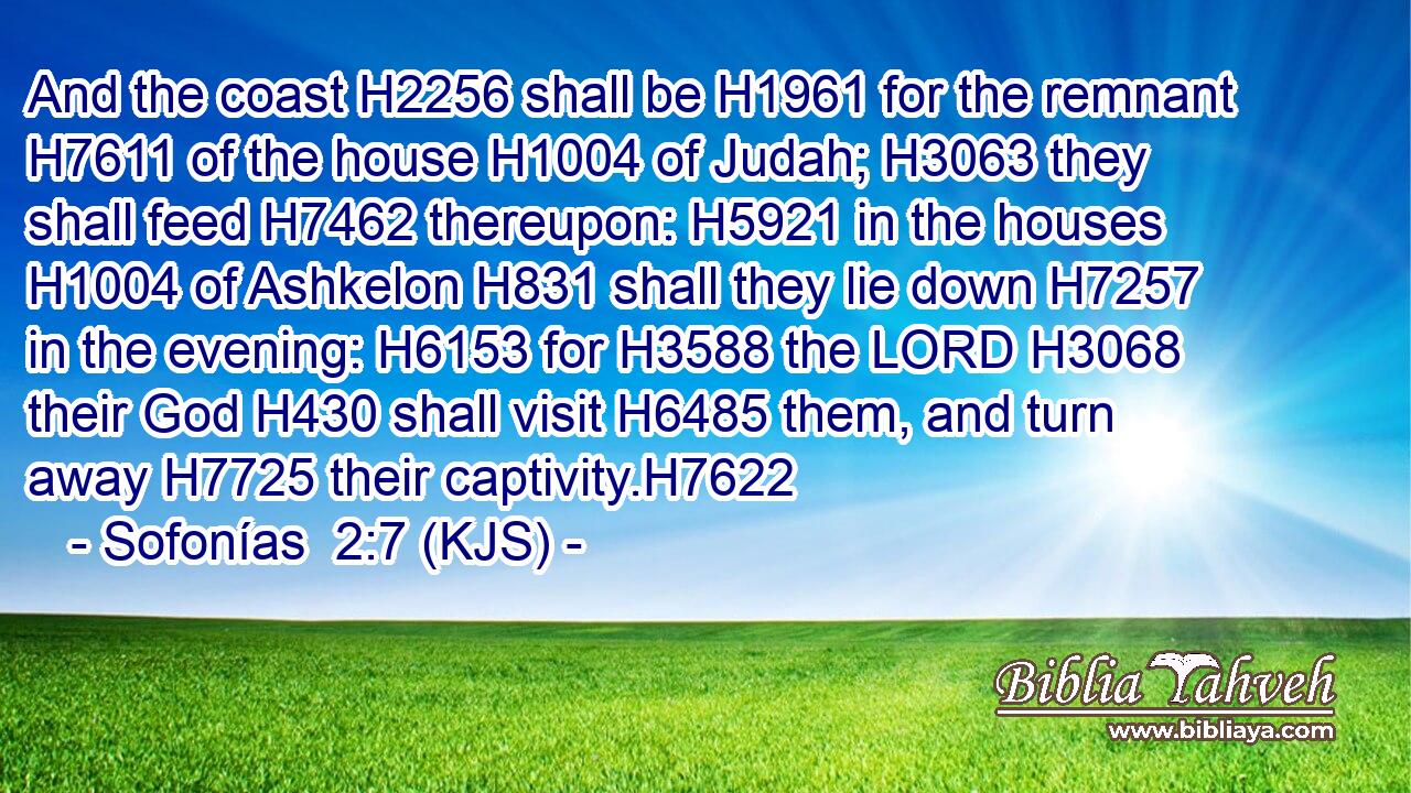 And the coast H2256 shall be H1961 for the remnant H7611 of the house H1004 of Judah; H3063 they shall feed H7462 thereupon: H5921 in the houses H1004 of Ashkelon H831 shall they lie down H7257 in the evening: H6153 for H3588 the LORD H3068 their God H430 shall visit H6485 them, and turn away H7725 their captivity.H7622