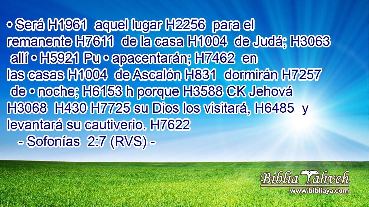• Será H1961  aquel lugar H2256  para el remanente H7611  de la casa H1004  de Judá; H3063  allí • H5921 Pu • apacentarán; H7462  en las casas H1004  de Ascalón H831  dormirán H7257  de • noche; H6153 h porque H3588 CK Jehová H3068  H430 H7725 su Dios los visitará, H6485  y levantará su cautiverio. H7622  