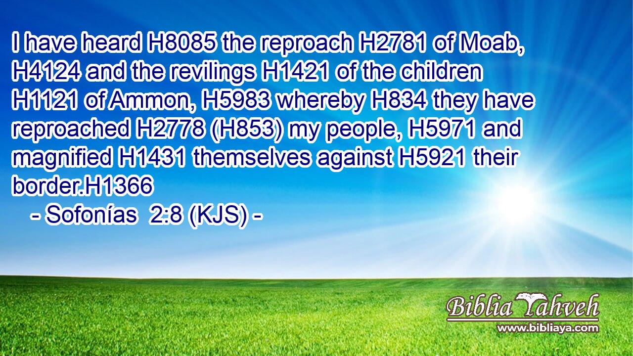 I have heard H8085 the reproach H2781 of Moab, H4124 and the revilings H1421 of the children H1121 of Ammon, H5983 whereby H834 they have reproached H2778 (H853) my people, H5971 and magnified H1431 themselves against H5921 their border.H1366