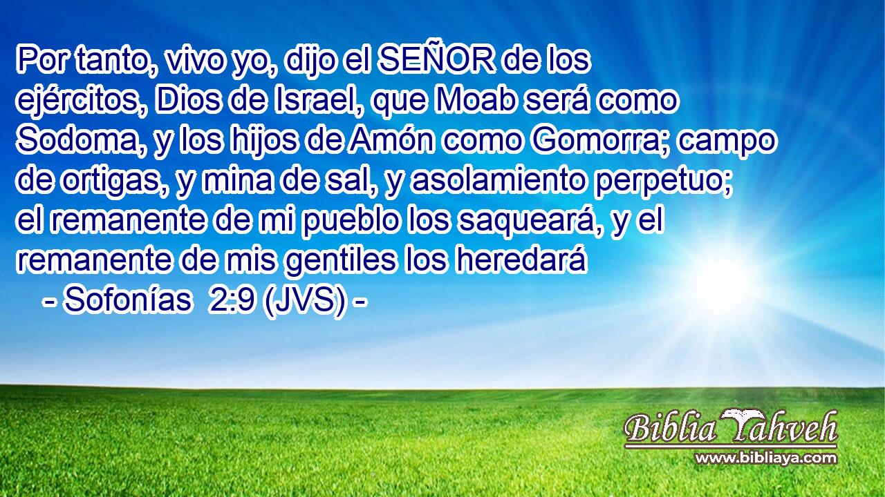 Por tanto, vivo yo, dijo el SEÑOR de los ejércitos, Dios de Israel, que Moab será como Sodoma, y los hijos de Amón como Gomorra; campo de ortigas, y mina de sal, y asolamiento perpetuo; el remanente de mi pueblo los saqueará, y el remanente de mis gentiles los heredará