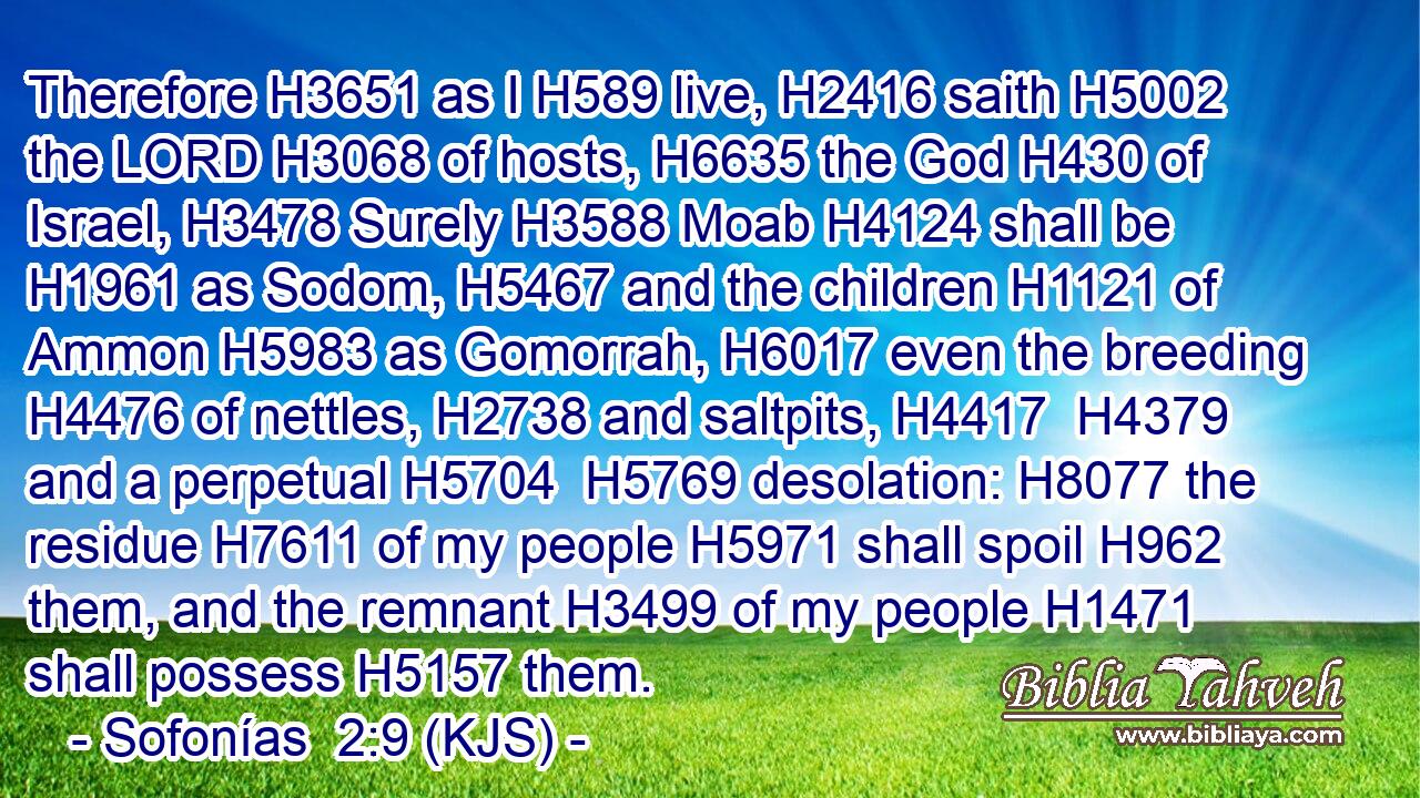 Therefore H3651 as I H589 live, H2416 saith H5002 the LORD H3068 of hosts, H6635 the God H430 of Israel, H3478 Surely H3588 Moab H4124 shall be H1961 as Sodom, H5467 and the children H1121 of Ammon H5983 as Gomorrah, H6017 even the breeding H4476 of nettles, H2738 and saltpits, H4417  H4379 and a perpetual H5704  H5769 desolation: H8077 the residue H7611 of my people H5971 shall spoil H962 them, and the remnant H3499 of my people H1471 shall possess H5157 them.