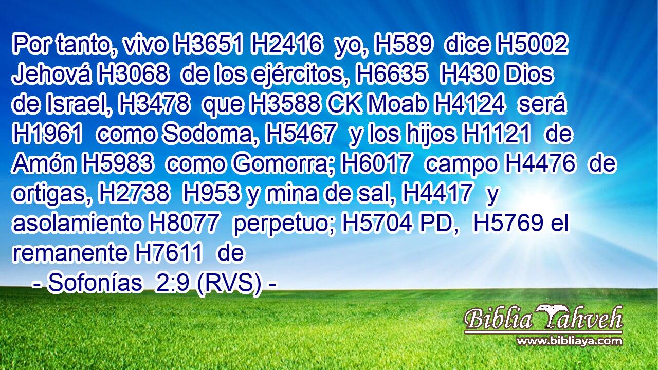 Por tanto, vivo H3651 H2416  yo, H589  dice H5002  Jehová H3068  de los ejércitos, H6635  H430 Dios de Israel, H3478  que H3588 CK Moab H4124  será H1961  como Sodoma, H5467  y los hijos H1121  de Amón H5983  como Gomorra; H6017  campo H4476  de ortigas, H2738  H953 y mina de sal, H4417  y asolamiento H8077  perpetuo; H5704 PD,  H5769 el remanente H7611  de 