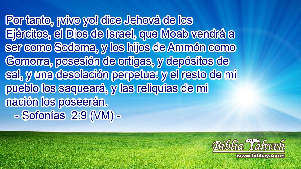  Por tanto, ¡vivo yo! dice Jehová de los Ejércitos, el Dios de Israel, que Moab vendrá a ser como Sodoma, y los hijos de Ammón como Gomorra, posesión de ortigas, y depósitos de sal, y una desolación perpetua: y el resto de mi pueblo los saqueará, y las reliquias de mi nación los poseerán. 
